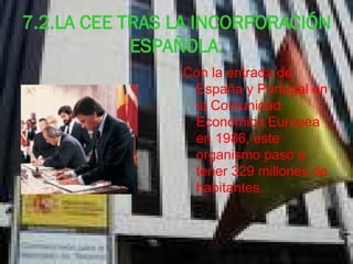 7.2.LA CEE TRAS LA INCORPORACIÓN ESPAÑOLA. Con la entrada de España y Portugal en la Comunidad Económica Europea en 1986, este organismo pasó a tener 329 millones de habitantes.  