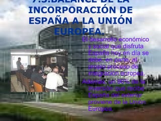7.3.BALANCE DE LA INCORPORACIÓN DE ESPAÑA A LA UNIÓN EUROPEA.   El desarrollo económico y social que disfruta España hoy en día se debe, en parte, al propio proceso de integración europea. Además, un 90% de la inversión que recibe España del exterior proviene de la Unión Europea.  