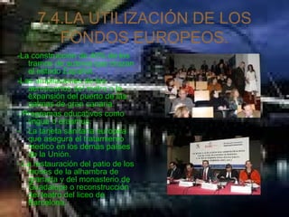7.4.LA UTILIZACIÓN DE LOS FONDOS EUROPEOS. -La construcción de 40% de los tramos de autovia que cruzan el estado Español. -Las ampliaciones de los aeropuertos del metro o la expansión del puerto de las palmas de gran canaria. - Programas educativos como lingua o erasmus. La tarjeta sanitaria europea que asegura el tratamiento medico en los demás países de la Unión. - La restauración del patio de los leones de la alhambra de granada y del monasterio de Guadalupe o reconstrucción del teatro del liceo de Barcelona. 