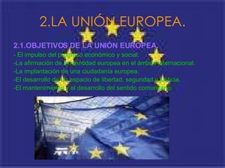 2.LA UNIÓN EUROPEA. 2.1.OBJETIVOS DE LA UNIÓN EUROPEA.   - El impulso del progreso económico y social. -La afirmación de la identidad europea en el ámbito internacional.  -La implantación de una ciudadanía europea. -El desarrollo de un espacio de libertad, seguridad y justicia. -El mantenimiento y el desarrollo del sentido comunitario.  