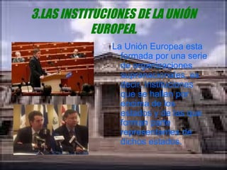 3.LAS INSTITUCIONES DE LA UNIÓN EUROPEA. La Unión Europea esta formada por una serie de organizaciones supranacionales, es decir, instituciones que se hallan por encima de los estados y de las que forman parte representantes de dichos estados. 