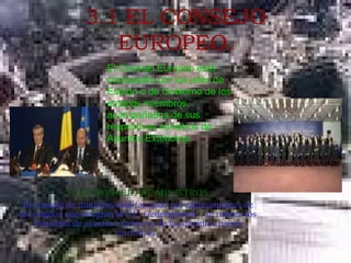 3.1 EL CONSEJO EUROPEO. 3.2.EL CONSEJO DE MINISTROS. El consejo de ministros está formado por representantes de los estados que integran la UE. Generalmente , se reúnen los ministros de asuntos exteriores de los distintos países miembros.  El Consejo Europeo está compuesto por los jefes de Estado o de Gobierno de los estados miembros, acompañados de sus respectivos ministros de Asuntos Exteriores. 