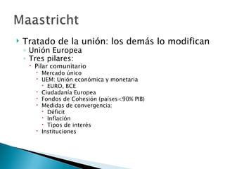    Tratado de la unión: los demás lo modifican
    ◦ Unión Europea
    ◦ Tres pilares:
      Pilar comunitario
        Mercado único
        UEM: Unión económica y monetaria
          EURO, BCE
        Ciudadanía Europea
        Fondos de Cohesión (países<90% PIB)
        Medidas de convergencia:
          Déficit
          Inflación
          Tipos de interés
        Instituciones
 