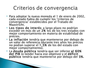    Para adoptar la nueva moneda el 1 de enero de 2002,
    cada estado había de cumplir los “criterios de
    convergencia” establecidos por el Tratado de
    Maastricht.
   Los tipos de interés a largo plazo no podrían
    exceder en más de un 2% los de los tres estados con
    mejor comportamiento en materia de estabilidad de
    precios.
   La inflación tendría que mantenerse por debajo de
    un valor de referencia (durante tres años los precios
    no podían superar el 1,5% de los del estado con
    mejor comportamiento).
   La deuda pública tendría que ser inferior al 60%
    del PIB (o tender hacia ese objetivo) y el déficit
    público tendría que mantenerse por debajo del 3%.
 