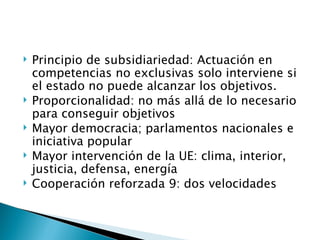    Principio de subsidiariedad: Actuación en
    competencias no exclusivas solo interviene si
    el estado no puede alcanzar los objetivos.
   Proporcionalidad: no más allá de lo necesario
    para conseguir objetivos
   Mayor democracia; parlamentos nacionales e
    iniciativa popular
   Mayor intervención de la UE: clima, interior,
    justicia, defensa, energía
   Cooperación reforzada 9: dos velocidades
 