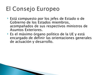    Está compuesto por los jefes de Estado o de
    Gobierno de los Estados miembros,
    acompañados de sus respectivos ministros de
    Asuntos Exteriores.
   Es el máximo órgano político de la UE y está
    encargado de definir las orientaciones generales
    de actuación y desarrollo.
 