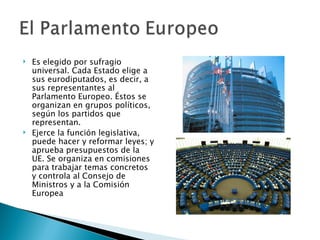    Es elegido por sufragio
    universal. Cada Estado elige a
    sus eurodiputados, es decir, a
    sus representantes al
    Parlamento Europeo. Éstos se
    organizan en grupos políticos,
    según los partidos que
    representan.
   Ejerce la función legislativa,
    puede hacer y reformar leyes; y
    aprueba presupuestos de la
    UE. Se organiza en comisiones
    para trabajar temas concretos
    y controla al Consejo de
    Ministros y a la Comisión
    Europea
 