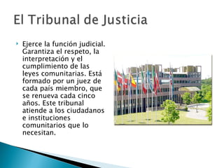    Ejerce la función judicial.
    Garantiza el respeto, la
    interpretación y el
    cumplimiento de las
    leyes comunitarias. Está
    formado por un juez de
    cada país miembro, que
    se renueva cada cinco
    años. Este tribunal
    atiende a los ciudadanos
    e instituciones
    comunitarios que lo
    necesitan.
 
