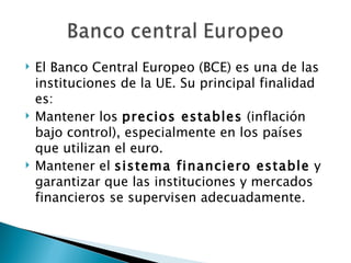    El Banco Central Europeo (BCE) es una de las
    instituciones de la UE. Su principal finalidad
    es:
   Mantener los precios estables (inflación
    bajo control), especialmente en los países
    que utilizan el euro.
   Mantener el sistema financiero estable y
    garantizar que las instituciones y mercados
    financieros se supervisen adecuadamente.
 