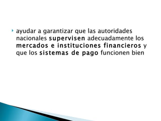    ayudar a garantizar que las autoridades
    nacionales supervisen adecuadamente los
    mercados e instituciones financieros y
    que los sistemas de pago funcionen bien
 