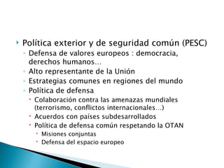    Política exterior y de seguridad común (PESC)
    ◦ Defensa de valores europeos : democracia,
      derechos humanos…
    ◦ Alto representante de la Unión
    ◦ Estrategias comunes en regiones del mundo
    ◦ Política de defensa
      Colaboración contra las amenazas mundiales
       (terrorismo, conflictos internacionales…)
      Acuerdos con países subdesarrollados
      Política de defensa común respetando la OTAN
        Misiones conjuntas
        Defensa del espacio europeo
 