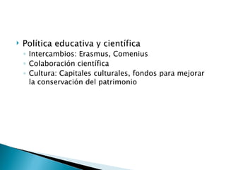    Política educativa y científica
    ◦ Intercambios: Erasmus, Comenius
    ◦ Colaboración científica
    ◦ Cultura: Capitales culturales, fondos para mejorar
      la conservación del patrimonio
 