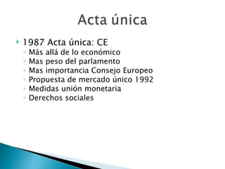    1987 Acta única: CE
    ◦   Más allá de lo económico
    ◦   Mas peso del parlamento
    ◦   Mas importancia Consejo Europeo
    ◦   Propuesta de mercado único 1992
    ◦   Medidas unión monetaria
    ◦   Derechos sociales
 