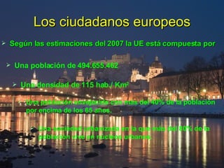 Los ciudadanos europeos Según las estimaciones del 2007 la UE está compuesta por Una población de 494.655.462 Una densidad de 115 hab./ Km 2  Una población envejecida con más del 40% de la población por encima de los 65 años. Una sociedad urbanizada en la que más del 80% de la población vive en núcleos urbanos. 