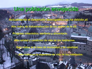 Una población envejecida Actualmente el desarrollo demográfico se ha debido al:  Alto índice de industrialización de los países de la UE.  Progreso urbanístico, sanitario y alimentario. Alta calidad y condición de vida de los habitantes. Bajo índice de la tasa de mortalidad y de natalidad. Alto índice en la esperanza de vida de los habitantes. 