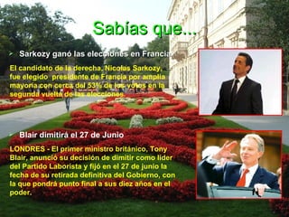 Sabías que... Sarkozy ganó las elecciones en Francia   El candidato de la derecha, Nicolas Sarkozy,  fue elegido  presidente de Francia por amplia mayoría con cerca del 53% de los votos en la segunda vuelta de las elecciones . Blair dimitirá el 27 de Junio LONDRES - El primer ministro británico, Tony Blair, anunció su decisión de dimitir como líder del Partido Laborista y fijó en el 27 de junio la fecha de su retirada definitiva del Gobierno, con la que pondrá punto final a sus diez años en el poder.  