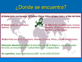¿Donde se encuentra? Al Norte  limita con Noruega; el Océano Glaciar Ártico; el cabo Norte y el Mar del Norte  Ubicación Absoluta:  la ciudad de Bruselas, capital de Bélgica y una de las sedes  de la UE, se encuentra a 51° Latitud Norte y a 5° Longitud Este.  Al Oeste  limita con el Océano  Atlántico Al Este  limita con Bielorrusia, Ucrania, Moldavia, Rusia y parte del continente  Asiático; y el Mar Negro Al Sur  limita con la Ex-Yugoslavia, Albania y Croacia; África; y el Mar Mediterráneo   Su superficie,  según estimaciones 2007, es de 4.632.318 Km2  