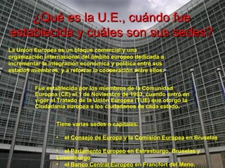 ¿Qué es la U.E., cuándo fue establecida y cuáles son sus sedes? La Unión Europea es un bloque comercial y una organización internacional del ámbito europeo dedicada a incrementar la integración económica y política entre sus estados miembros, y a reforzar la cooperación entre ellos .   Fue establecida por los miembros de la Comunidad Europea (CE) el 1 de Noviembre de 1993, cuando entró en vigor el Tratado de la Unión Europea (TUE) que otorgó la Ciudadanía europea a los ciudadanos de cada estado. Tiene varias sedes o capitales:  el  Consejo de Europa  y la  Comisión Europea  en Bruselas  el  Parlamento Europeo  en Estrasburgo, Bruselas y  Luxemburgo  el  Banco Central Europeo  en Francfort del Meno. 