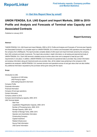 Find Industry reports, Company profiles
ReportLinker                                                                                                  and Market Statistics



                                             >> Get this Report Now by email!

UNION FENOSA, S.A. LNG Export and Import Markets, 2000 to 2015-
Profile and Analysis and Forecasts of Terminal wise Capacity and
Associated Contracts
Published on January 2010

                                                                                                                                                        Report Summary

Abstract


"UNION FENOSA, S.A. LNG Export and Import Markets, 2000 to 2015- Profile and Analysis and Forecasts of Terminal wise Capacity
and Associated Contracts" is a complete report on UNION FENOSA, S.A.'s histroic and forecasted LNG operations and the profile of
the company from LNGReports. The report provides complete details of LNG export and import terminals owned by the company,
their LNG contracts and trade movements. The report also provides in depth information on all existing and planned terminals of
UNION FENOSA, S.A.. Each LNG terminal is detailed across its entire value chain and is designed to meet all your LNG
requirements in one place. In addition, UNION FENOSA, S.A.'s financial and operational data is provided. Key contact information
and employs information along wih historical events are provided. Also, all the related news pertaining to the company's LNG
operations are analyzed. UNION FENOSA, S.A. business structure and operations across oil and gas value chain are also briefed.
Any additional information requested by the purchaser will be given along with the report.


Scope


Introduction to LNG
             Importance of LNG today
             LNG Pricing by region
             LNG trading-long term/ short term
Company Profile
Corporate Information
Financial Information
Company Oil and gas operations
Contact information
Company outlook to 2015
Company benchmarking by capacity, 2000- 2015
LNG Terminal details
               Start Year
               Liquefaction/ Regasification Capacity, 2000- 2015
               Number of Processing trains, 2000- 2015
               Storage Capacity, 2000- 2015
               Number of Storage Tanks, 2000- 2015
               Operator and shareholder information
               Constructing Company
               Capital Investment
               Related Infrastructure
               Source Field Information
               LNG Carrier Information


UNION FENOSA, S.A. LNG Export and Import Markets, 2000 to 2015- Profile and Analysis and Forecasts of Terminal wise Capacity and Associated Contracts             Page 1/5
 