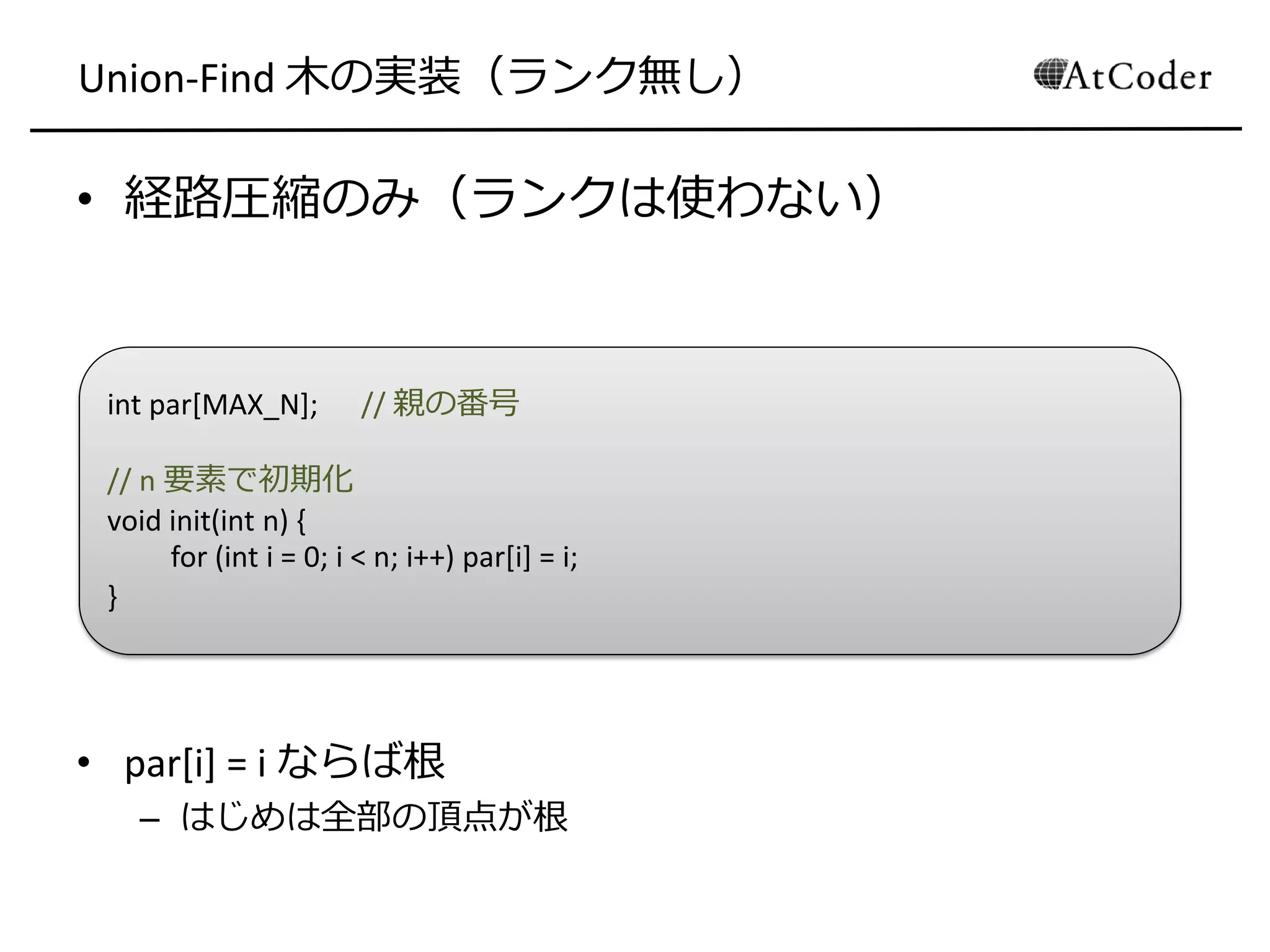 Union-Find 木の実装（ランク無し）
• 経路圧縮のみ（ランクは使わない）
• par[i] = i ならば根
– はじめは全部の頂点が根
int par[MAX_N]; // 親の番号
// n 要素で初期化
void init(int n) {
for (int i = 0; i < n; i++) par[i] = i;
}
 