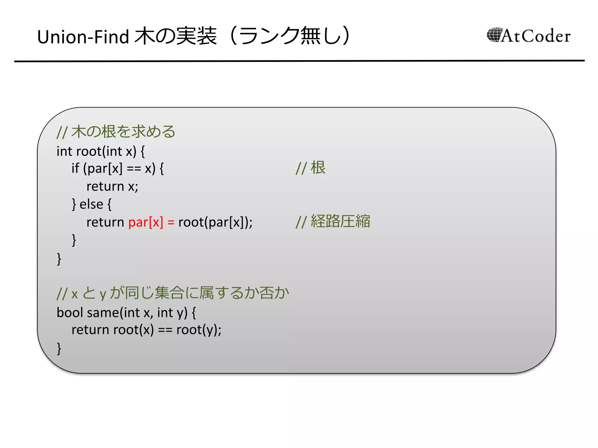 // 木の根を求める
int root(int x) {
if (par[x] == x) { // 根
return x;
} else {
return par[x] = root(par[x]); // 経路圧縮
}
}
// x と y が同じ集合に属するか否か
bool same(int x, int y) {
return root(x) == root(y);
}
Union-Find 木の実装（ランク無し）
 