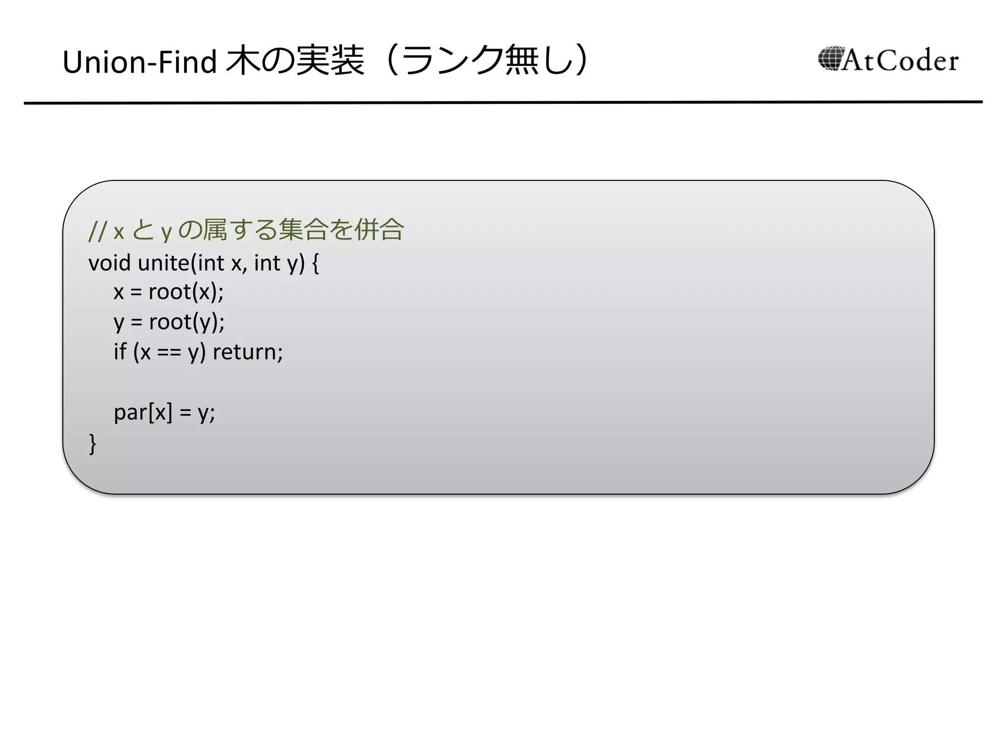 // x と y の属する集合を併合
void unite(int x, int y) {
x = root(x);
y = root(y);
if (x == y) return;
par[x] = y;
}
Union-Find 木の実装（ランク無し）
 