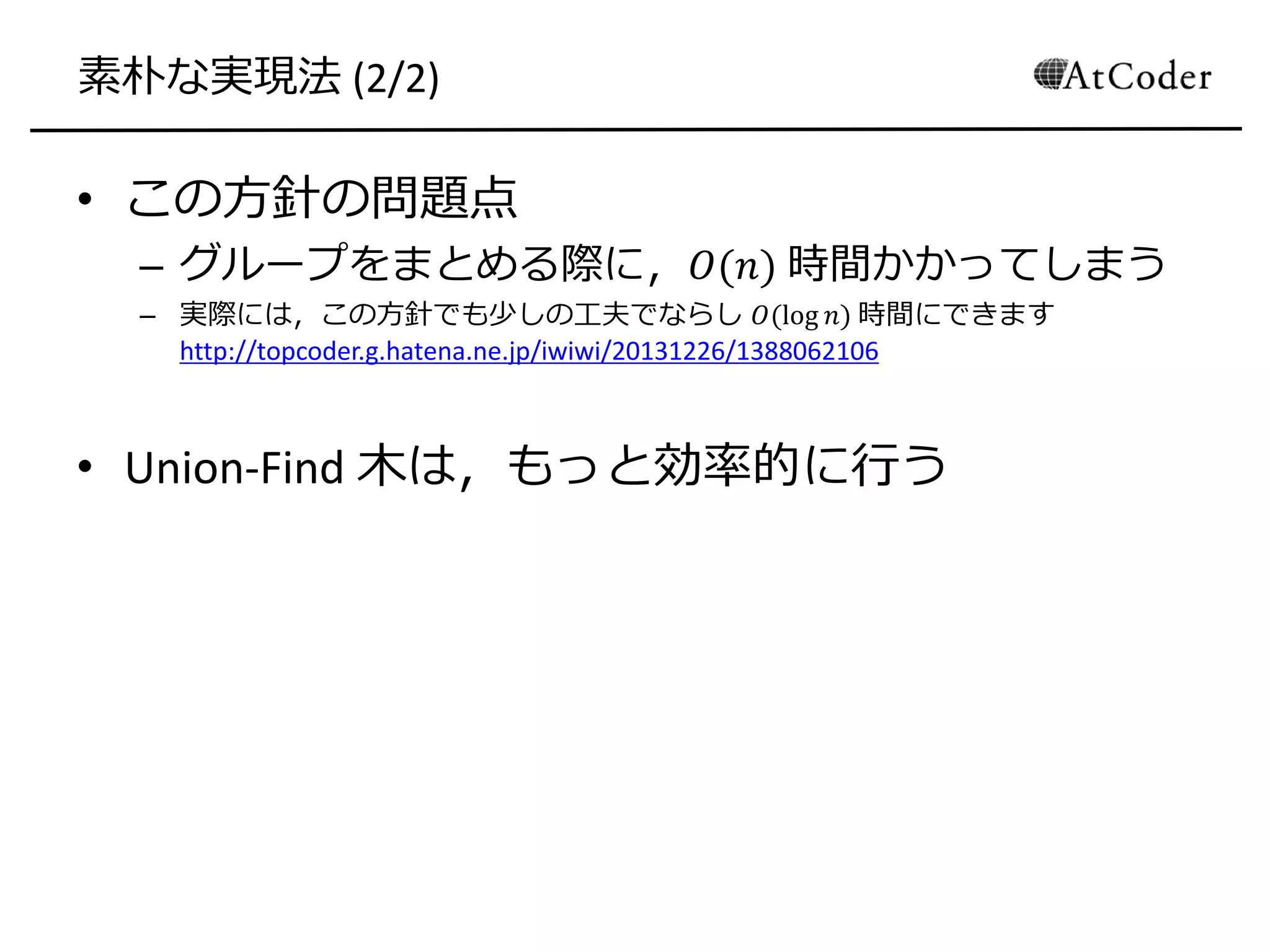 素朴な実現法 (2/2)
• この方針の問題点
– グループをまとめる際に，𝑂(𝑛) 時間かかってしまう
– 実際には，この方針でも少しの工夫でならし 𝑂(log 𝑛) 時間にできます
http://topcoder.g.hatena.ne.jp/iwiwi/20131226/1388062106
• Union-Find 木は，もっと効率的に行う
 