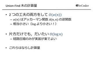 Union-Find 木の計算量
• 2 つの工夫の両方をして 𝑂(𝛼(𝑛))
– 𝛼(𝑛) はアッカーマン関数 𝐴(𝑛, 𝑛) の逆関数
– 相当小さい（log より小さい！）
• 片方だけでも，だいたい 𝑂(log 𝑛)
– 経路圧縮のみが実装が楽でよい
• これらはならし計算量
 