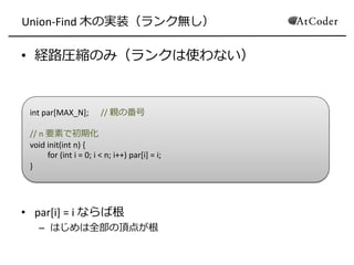 Union-Find 木の実装（ランク無し）
• 経路圧縮のみ（ランクは使わない）
• par[i] = i ならば根
– はじめは全部の頂点が根
int par[MAX_N]; // 親の番号
// n 要素で初期化
void init(int n) {
for (int i = 0; i < n; i++) par[i] = i;
}
 