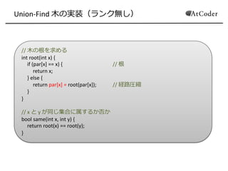 // 木の根を求める
int root(int x) {
if (par[x] == x) { // 根
return x;
} else {
return par[x] = root(par[x]); // 経路圧縮
}
}
// x と y が同じ集合に属するか否か
bool same(int x, int y) {
return root(x) == root(y);
}
Union-Find 木の実装（ランク無し）
 