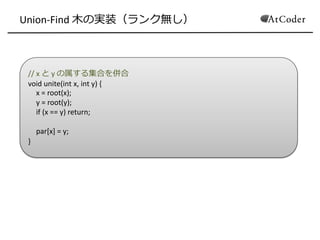 // x と y の属する集合を併合
void unite(int x, int y) {
x = root(x);
y = root(y);
if (x == y) return;
par[x] = y;
}
Union-Find 木の実装（ランク無し）
 