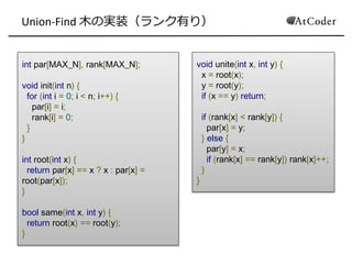 Union-Find 木の実装（ランク有り）
int par[MAX_N], rank[MAX_N];
void init(int n) {
for (int i = 0; i < n; i++) {
par[i] = i;
rank[i] = 0;
}
}
int root(int x) {
return par[x] == x ? x : par[x] =
root(par[x]);
}
bool same(int x, int y) {
return root(x) == root(y);
}
void unite(int x, int y) {
x = root(x);
y = root(y);
if (x == y) return;
if (rank[x] < rank[y]) {
par[x] = y;
} else {
par[y] = x;
if (rank[x] == rank[y]) rank[x]++;
}
}
 
