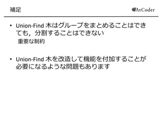 補足
• Union-Find 木はグループをまとめることはでき
ても，分割することはできない
重要な制約
• Union-Find 木を改造して機能を付加することが
必要になるような問題もあります
 
