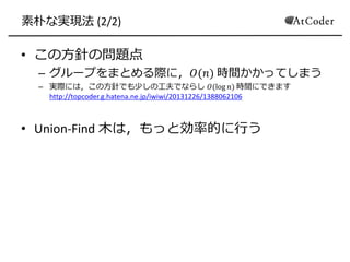 素朴な実現法 (2/2)
• この方針の問題点
– グループをまとめる際に，𝑂(𝑛) 時間かかってしまう
– 実際には，この方針でも少しの工夫でならし 𝑂(log 𝑛) 時間にできます
http://topcoder.g.hatena.ne.jp/iwiwi/20131226/1388062106
• Union-Find 木は，もっと効率的に行う
 