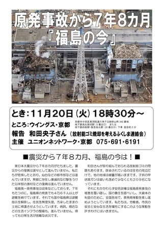 とき：１１月２０日(火)１８時３０分～
ところ：ウイングス・京都
報告 和田央子さん （放射能ゴミ焼却を考えるふくしま連絡会）
主催 ユニオンネットワーク・京都 075・691・6191
■震災から７年８カ月、福島の今は！■
東日本大震災から７年８カ月がたちました。震
災からの復興は遅々として進んでいません。私た
ちが危惧したとおり、仙台などの都市部などは進
んでいますが、無数に存在し壊滅的な打撃をうけ
た沿岸部の漁村などの復興は進んでいません。
福島第一原発事故は収束などしておらず、７年
もたつのに、福島県の発表でも４万６千人以上が
避難を続けています。それでも国や福島県は避難
指示を解除し、住民を無理矢理、汚染したままの
土地に帰還させようとしています。病院、商店な
どの生活インフラの整備も、進んでいません。帰
っても日常生活が困難な状況です。
和田さんが取り組んでおられる放射能ゴミの問
題もあります。除染されているのは住宅の周辺だ
けで、他の地域は線量が高いままです。子供の甲
状腺ガンは疑いも含めて少なくとも２０９名にな
っています。
それにもかかわらず安倍政権は福島原発事故の
被害を覆い隠し、国の責任を隠ぺいし、大資本の
利益のために、全国各地で、原発再稼動を推し進
めようとしています。私たちは、労働者、市民の
安全と安心な生活を犠牲にするこのような策動を
許すわけにはいきません。
京都市中京区東洞院通六角下る御射山町 262 番地
地下鉄烏丸御池駅 (5 番出口) または
地下鉄四条駅・阪急烏丸駅 (20 番出口) 下車 徒歩約 5 分
 