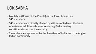 LOK SABHA
• Lok Sabha (House of the People) or the lower house has
545 members.
• 543 members are directly elected by citizens of India on the basis
of universal adult franchise representing Parliamentary
constituencies across the country
• 2 members are appointed by the President of India from the Anglo-
Indian Community.
 
