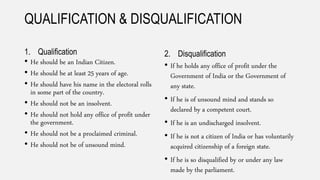 QUALIFICATION & DISQUALIFICATION
1. Qualification
• He should be an Indian Citizen.
• He should be at least 25 years of age.
• He should have his name in the electoral rolls
in some part of the country.
• He should not be an insolvent.
• He should not hold any office of profit under
the government.
• He should not be a proclaimed criminal.
• He should not be of unsound mind.
2. Disqualification
• If he holds any office of profit under the
Government of India or the Government of
any state.
• If he is of unsound mind and stands so
declared by a competent court.
• If he is an undischarged insolvent.
• If he is not a citizen of India or has voluntarily
acquired citizenship of a foreign state.
• If he is so disqualified by or under any law
made by the parliament.
 