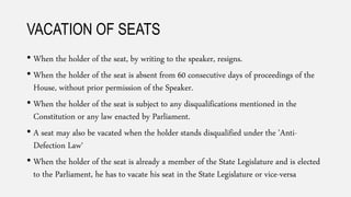 VACATION OF SEATS
• When the holder of the seat, by writing to the speaker, resigns.
• When the holder of the seat is absent from 60 consecutive days of proceedings of the
House, without prior permission of the Speaker.
• When the holder of the seat is subject to any disqualifications mentioned in the
Constitution or any law enacted by Parliament.
• A seat may also be vacated when the holder stands disqualified under the 'Anti-
Defection Law‘
• When the holder of the seat is already a member of the State Legislature and is elected
to the Parliament, he has to vacate his seat in the State Legislature or vice-versa
 