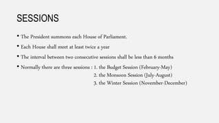 SESSIONS
• The President summons each House of Parliament.
• Each House shall meet at least twice a year
• The interval between two consecutive sessions shall be less than 6 months
• Normally there are three sessions : 1. the Budget Session (February-May)
2. the Monsoon Session (July-August)
3. the Winter Session (November-December)
 