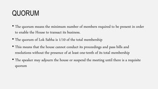 QUORUM
• The quorum means the minimum number of members required to be present in order
to enable the House to transact its business.
• The quorum of Lok Sabha is 1/10 of the total membership
• This means that the house cannot conduct its proceedings and pass bills and
resolutions without the presence of at least one-tenth of its total membership
• The speaker may adjourn the house or suspend the meeting until there is a requisite
quorum
 