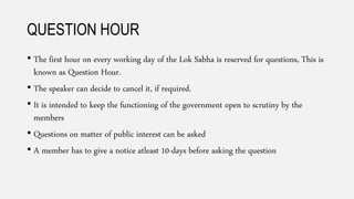 QUESTION HOUR
• The first hour on every working day of the Lok Sabha is reserved for questions, This is
known as Question Hour.
• The speaker can decide to cancel it, if required.
• It is intended to keep the functioning of the government open to scrutiny by the
members
• Questions on matter of public interest can be asked
• A member has to give a notice atleast 10-days before asking the question
 