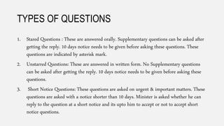 TYPES OF QUESTIONS
1. Stared Questions : These are answered orally. Supplementary questions can be asked after
getting the reply. 10 days notice needs to be given before asking these questions. These
questions are indicated by asterisk mark.
2. Unstarred Questions: These are answered in written form. No Supplementary questions
can be asked after getting the reply. 10 days notice needs to be given before asking these
questions.
3. Short Notice Questions: These questions are asked on urgent & important matters. These
questions are asked with a notice shorter than 10 days. Minister is asked whether he can
reply to the question at a short notice and its upto him to accept or not to accept short
notice questions.
 