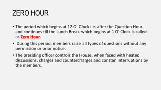 ZERO HOUR
• The period which begins at 12 O’ Clock i.e. after the Question Hour
and continues till the Lunch Break which begins at 1 O’ Clock is called
as Zero Hour.
• During this period, members raise all types of questions without any
permission or prior notice.
• The presiding officer controls the House, when faced with heated
discussions, charges and countercharges and constan interruptions by
the members.
 