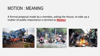 MOTION : MEANING
A formal proposal made by a member, asking the House, to take up a
matter of public importance is termed as Motion.
 