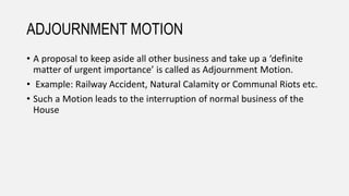 ADJOURNMENT MOTION
• A proposal to keep aside all other business and take up a ‘definite
matter of urgent importance’ is called as Adjournment Motion.
• Example: Railway Accident, Natural Calamity or Communal Riots etc.
• Such a Motion leads to the interruption of normal business of the
House
 