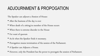 ADJOURNMENT & PROPOGATION
The Speaker can adjourn a Session of House:
• After the business of the day is over
• When death of a sitting/ex-member of the House occurs
• When there is extreme disorder in the House
• For want of quorum
• As & when the Speaker finds it necessary.
• Prorogation means termination of the session of the Parliament.
• A Speaker can Adjourn a House.
• However, only the President has the power to prorogate the session of Parliament.
 