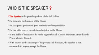 WHO IS THE SPEAKER ?
• The Speaker is the presiding officer of the Lok Sabha.
• He conducts the business of the House
• He occupies a position of great authority and responsibility
• He has wide powers to maintain discipline in the House
• In the Table of Precedence he ranks higher than all Cabinet Ministers, other than the
Prime Minister himself.
• With respect to the discharge of his powers and functions, the speaker is not
answerable to anyone except the House
 