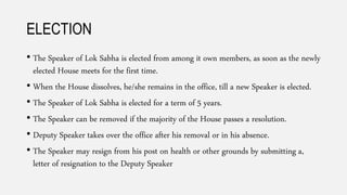 ELECTION
• The Speaker of Lok Sabha is elected from among it own members, as soon as the newly
elected House meets for the first time.
• When the House dissolves, he/she remains in the office, till a new Speaker is elected.
• The Speaker of Lok Sabha is elected for a term of 5 years.
• The Speaker can be removed if the majority of the House passes a resolution.
• Deputy Speaker takes over the office after his removal or in his absence.
• The Speaker may resign from his post on health or other grounds by submitting a,
letter of resignation to the Deputy Speaker
 