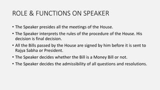 ROLE & FUNCTIONS ON SPEAKER
• The Speaker presides all the meetings of the House.
• The Speaker interprets the rules of the procedure of the House. His
decision is final decision.
• All the Bills passed by the House are signed by him before it is sent to
Rajya Sabha or President.
• The Speaker decides whether the Bill is a Money Bill or not.
• The Speaker decides the admissibility of all questions and resolutions.
 