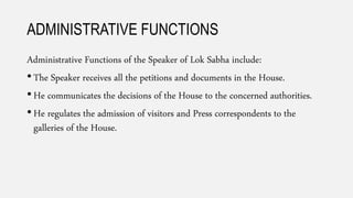 ADMINISTRATIVE FUNCTIONS
Administrative Functions of the Speaker of Lok Sabha include:
• The Speaker receives all the petitions and documents in the House.
• He communicates the decisions of the House to the concerned authorities.
• He regulates the admission of visitors and Press correspondents to the
galleries of the House.
 